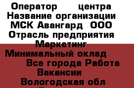 Оператор Call-центра › Название организации ­ МСК Авангард, ООО › Отрасль предприятия ­ Маркетинг › Минимальный оклад ­ 30 000 - Все города Работа » Вакансии   . Вологодская обл.,Вологда г.